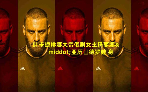 叶卡捷琳娜大帝俄剧女主玛丽娜·亚历山德罗娃 身高